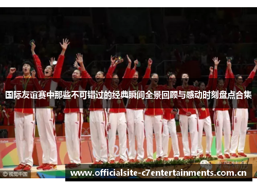 国际友谊赛中那些不可错过的经典瞬间全景回顾与感动时刻盘点合集 国际友谊赛中那些不可错过的经典瞬间全景回顾与感动时刻盘点合集